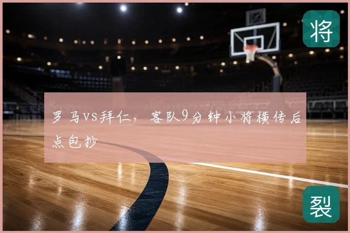 罗马vs拜仁，客队9分钟小将横传后点包抄